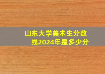 山东大学美术生分数线2024年是多少分