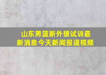 山东男篮新外援试训最新消息今天新闻报道视频