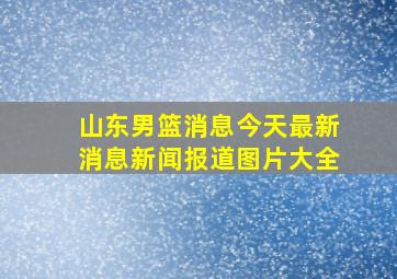 山东男篮消息今天最新消息新闻报道图片大全