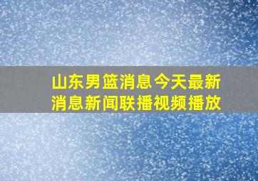 山东男篮消息今天最新消息新闻联播视频播放