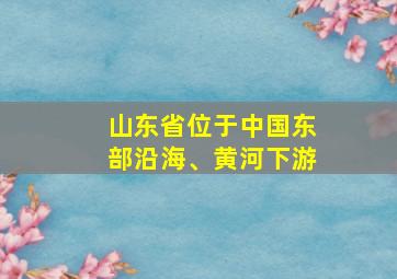 山东省位于中国东部沿海、黄河下游