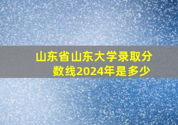 山东省山东大学录取分数线2024年是多少