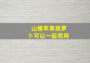 山楂苹果胡萝卜可以一起吃吗