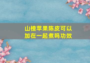 山楂苹果陈皮可以加在一起煮吗功效