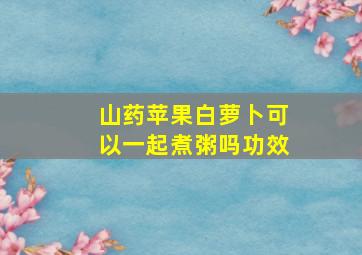 山药苹果白萝卜可以一起煮粥吗功效