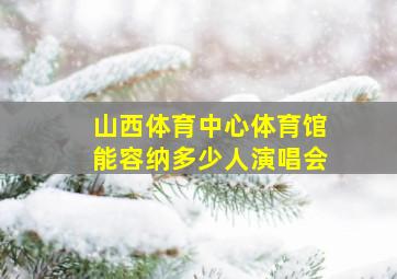 山西体育中心体育馆能容纳多少人演唱会