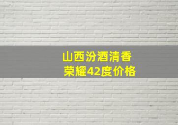 山西汾酒清香荣耀42度价格