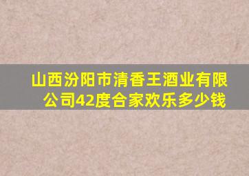 山西汾阳市清香王酒业有限公司42度合家欢乐多少钱