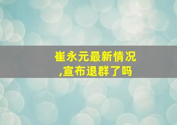 崔永元最新情况,宣布退群了吗