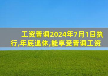 工资普调2024年7月1日执行,年底退休,能享受普调工资