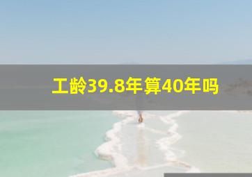 工龄39.8年算40年吗