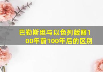 巴勒斯坦与以色列版图100年前100年后的区别