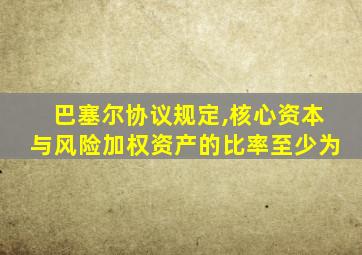 巴塞尔协议规定,核心资本与风险加权资产的比率至少为