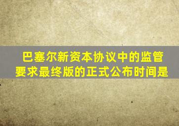 巴塞尔新资本协议中的监管要求最终版的正式公布时间是