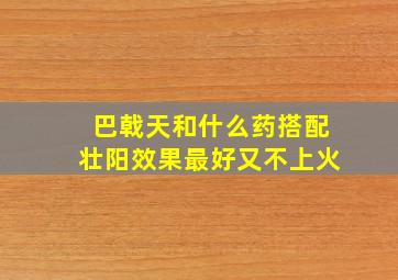 巴戟天和什么药搭配壮阳效果最好又不上火