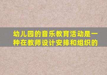 幼儿园的音乐教育活动是一种在教师设计安排和组织的