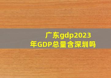 广东gdp2023年GDP总量含深圳吗