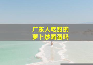 广东人吃甜的萝卜炒鸡蛋吗