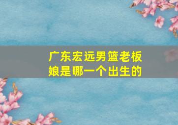 广东宏远男篮老板娘是哪一个出生的