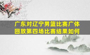 广东对辽宁男篮比赛广体回放第四场比赛结果如何