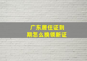 广东居住证到期怎么换领新证