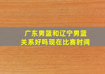 广东男篮和辽宁男篮关系好吗现在比赛时间