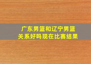 广东男篮和辽宁男篮关系好吗现在比赛结果