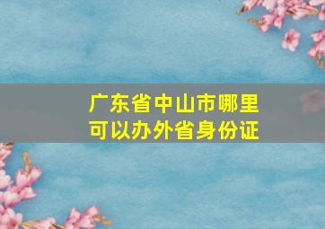 广东省中山市哪里可以办外省身份证