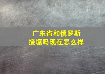 广东省和俄罗斯接壤吗现在怎么样