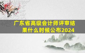 广东省高级会计师评审结果什么时候公布2024