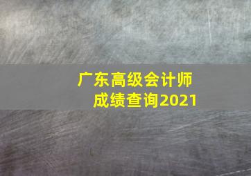 广东高级会计师成绩查询2021