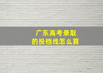 广东高考录取的投档线怎么算