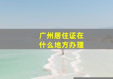 广州居住证在什么地方办理