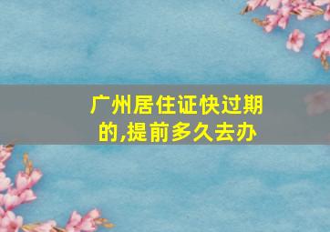 广州居住证快过期的,提前多久去办