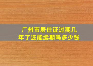 广州市居住证过期几年了还能续期吗多少钱