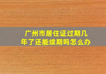 广州市居住证过期几年了还能续期吗怎么办