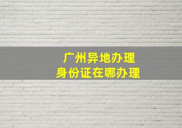 广州异地办理身份证在哪办理