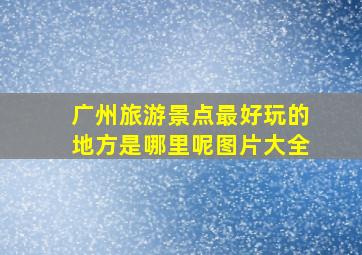 广州旅游景点最好玩的地方是哪里呢图片大全