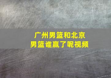 广州男篮和北京男篮谁赢了呢视频