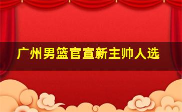 广州男篮官宣新主帅人选