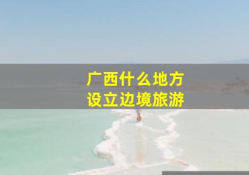 广西什么地方设立边境旅游