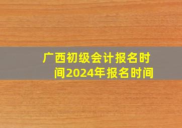 广西初级会计报名时间2024年报名时间