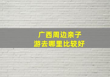 广西周边亲子游去哪里比较好