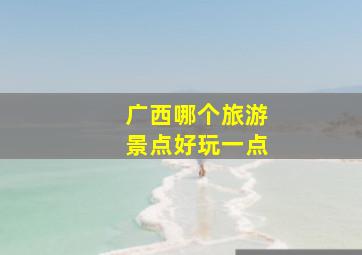 广西哪个旅游景点好玩一点