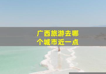 广西旅游去哪个城市近一点