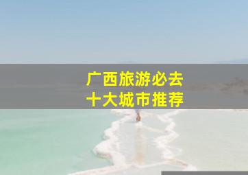 广西旅游必去十大城市推荐