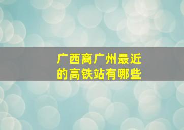 广西离广州最近的高铁站有哪些