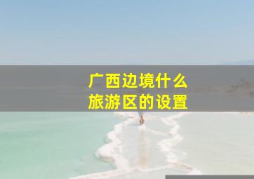 广西边境什么旅游区的设置