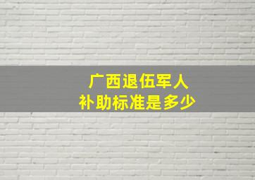 广西退伍军人补助标准是多少