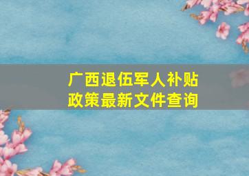 广西退伍军人补贴政策最新文件查询